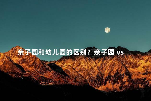 亲子园和幼儿园的区别？亲子园 vs 幼儿园：家庭与托育的不同